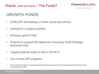 www.francisclark.co.uk
Grants, Debt and Equity – The Funds?
GROWTH FUNDS
• CIOS LEP anticipating a further round and will bid
• Looking for a project pipeline
• Minimum grant £100k
• Projects to support the objectives of existing CIOS Strategic
Economic Plan
• Capital projects ready to start in 2016/17
• Can include GP surgeries
• http://www.francisclark.co.uk/news-views/blog/have-you-got-an-economic-growth-project-of-tomorrow-for-
cornwall-isles-of-scilly/
 