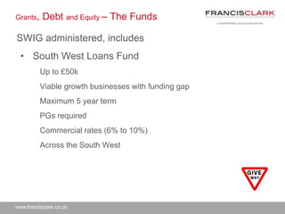 www.francisclark.co.uk
• South West Loans Fund
Up to £50k
Viable growth businesses with funding gap
Maximum 5 year term
PGs required
Commercial rates (6% to 10%)
Across the South West
Grants, Debt and Equity – The Funds
SWIG administered, includes
 