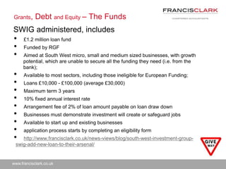 www.francisclark.co.uk
Grants, Debt and Equity – The Funds
• £1.2 million loan fund
• Funded by RGF
• Aimed at South West micro, small and medium sized businesses, with growth
potential, which are unable to secure all the funding they need (i.e. from the
bank);
• Available to most sectors, including those ineligible for European Funding;
• Loans £10,000 - £100,000 (average £30,000)
• Maximum term 3 years
• 10% fixed annual interest rate
• Arrangement fee of 2% of loan amount payable on loan draw down
• Businesses must demonstrate investment will create or safeguard jobs
• Available to start up and existing businesses
• application process starts by completing an eligibility form
• http://www.francisclark.co.uk/news-views/blog/south-west-investment-group-
swig-add-new-loan-to-their-arsenal/
SWIG administered, includes
 