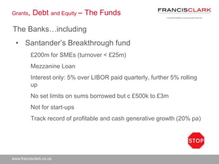 www.francisclark.co.uk
Grants, Debt and Equity – The Funds
The Banks…including
• Santander’s Breakthrough fund
£200m for SMEs (turnover < £25m)
Mezzanine Loan
Interest only: 5% over LIBOR paid quarterly, further 5% rolling
up
No set limits on sums borrowed but c £500k to £3m
Not for start-ups
Track record of profitable and cash generative growth (20% pa)
 