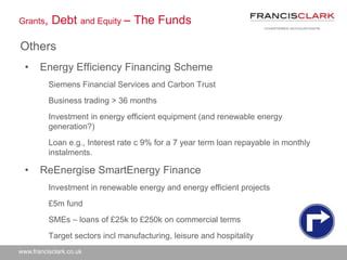 www.francisclark.co.uk
Grants, Debt and Equity – The Funds
Others
• Energy Efficiency Financing Scheme
Siemens Financial Services and Carbon Trust
Business trading > 36 months
Investment in energy efficient equipment (and renewable energy
generation?)
Loan e.g., Interest rate c 9% for a 7 year term loan repayable in monthly
instalments.
• ReEnergise SmartEnergy Finance
Investment in renewable energy and energy efficient projects
£5m fund
SMEs – loans of £25k to £250k on commercial terms
Target sectors incl manufacturing, leisure and hospitality
 