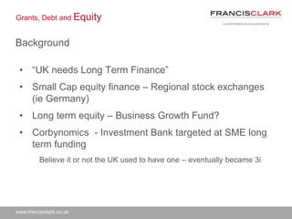 www.francisclark.co.uk
Grants, Debt and Equity
Background
• “UK needs Long Term Finance”
• Small Cap equity finance – Regional stock exchanges
(ie Germany)
• Long term equity – Business Growth Fund?
• Corbynomics - Investment Bank targeted at SME long
term funding
Believe it or not the UK used to have one – eventually became 3i
 