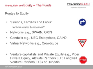 www.francisclark.co.uk
Grants, Debt and Equity – The Funds
Routes to Equity
• “Friends, Families and Fools”
Include related businesses?
• Networks e.g., SWAIN, OXIN
• Conduits e.g., UEC Enterprises, GAIN?
• Virtual Networks e.g., Crowdcube
• Venture capitalists and Private Equity e.g., Piper
Private Equity, Altitude Partners LLP, Longwall
Venture Partners, LDC or Dunedin
 