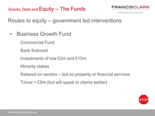 www.francisclark.co.uk
Grants, Debt and Equity – The Funds
Routes to equity – government led interventions
• Business Growth Fund
Commercial Fund
Bank financed
Investments of b/w £2m and £10m
Minority stakes
Relaxed on sectors – but no property or financial services
T/over > £5m (but will speak to clients earlier)
 
