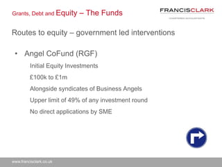 www.francisclark.co.uk
Grants, Debt and Equity – The Funds
Routes to equity – government led interventions
• Angel CoFund (RGF)
Initial Equity Investments
£100k to £1m
Alongside syndicates of Business Angels
Upper limit of 49% of any investment round
No direct applications by SME
 