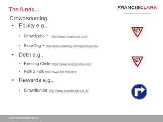 www.francisclark.co.uk
The funds…
Crowdsourcing
• Equity e.g.,
• Crowdcube - http://www.crowdcube.com/
• BrewDog - http://www.brewdog.com/equityforpunks
• Debt e.g.,
• Funding Circle https://www.fundingcircle.com/
• Folk 2 Folk http://www.folk-folk.com/
• Rewards e.g.,
• Crowdfunder http://www.crowdfunder.co.uk/
 