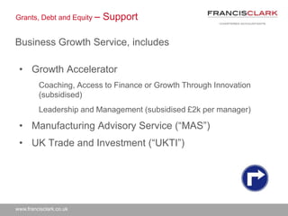 www.francisclark.co.uk
Grants, Debt and Equity – Support
Business Growth Service, includes
• Growth Accelerator
Coaching, Access to Finance or Growth Through Innovation
(subsidised)
Leadership and Management (subsidised £2k per manager)
• Manufacturing Advisory Service (“MAS”)
• UK Trade and Investment (“UKTI”)
 