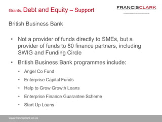 www.francisclark.co.uk
Grants, Debt and Equity – Support
British Business Bank
• Not a provider of funds directly to SMEs, but a
provider of funds to 80 finance partners, including
SWIG and Funding Circle
• British Business Bank programmes include:
• Angel Co Fund
• Enterprise Capital Funds
• Help to Grow Growth Loans
• Enterprise Finance Guarantee Scheme
• Start Up Loans
 