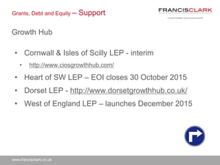 www.francisclark.co.uk
Grants, Debt and Equity – Support
Growth Hub
• Cornwall & Isles of Scilly LEP - interim
• http://www.ciosgrowthhub.com/
• Heart of SW LEP – EOI closes 30 October 2015
• Dorset LEP - http://www.dorsetgrowthhub.co.uk/
• West of England LEP – launches December 2015
 
