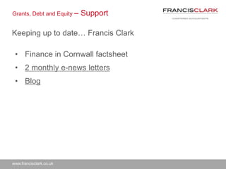www.francisclark.co.uk
Grants, Debt and Equity – Support
Keeping up to date… Francis Clark
• Finance in Cornwall factsheet
• 2 monthly e-news letters
• Blog
 