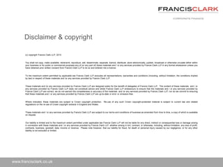 www.francisclark.co.uk
(c) copyright Francis Clark LLP, 2013
You shall not copy, make available, retransmit, reproduce, sell, disseminate, separate, licence, distribute, store electronically, publish, broadcast or otherwise circulate either within
your business or for public or commercial purposes any of (or any part of) these materials and / or any services provided by Francis Clark LLP in any format whatsoever unless you
have obtained prior written consent from Francis Clark LLP to do so and entered into a licence.
To the maximum extent permitted by applicable law Francis Clark LLP excludes all representations, warranties and conditions (including, without limitation, the conditions implied
by law) in respect of these materials and /or any services provided by Francis Clark LLP.
These materials and /or any services provided by Francis Clark LLP are designed solely for the benefit of delegates of Francis Clark LLP. The content of these materials and / or
any services provided by Francis Clark LLP does not constitute advice and whilst Francis Clark LLP endeavours to ensure that the materials and / or any services provided by
Francis Clark LLP are correct, we do not warrant the completeness or accuracy of the materials and /or any services provided by Francis Clark LLP; nor do we commit to ensuring
that these materials and / or any services provided by Francis Clark LLP are up-to-date or error or omission-free.
Where indicated, these materials are subject to Crown copyright protection. Re-use of any such Crown copyright-protected material is subject to current law and related
regulations on the re-use of Crown copyright extracts in England and Wales.
These materials and / or any services provided by Francis Clark LLP are subject to our terms and conditions of business as amended from time to time, a copy of which is available
on request.
Our liability is limited and to the maximum extent permitted under applicable law Francis Clark LLP will not be liable for any direct, indirect or consequential loss or damage arising
in connection with these materials and / or any services provided by Francis Clark LLP, whether arising in tort, contract, or otherwise, including, without limitation, any loss of profit,
contracts, business, goodwill, data, income or revenue. Please note however, that our liability for fraud, for death or personal injury caused by our negligence, or for any other
liability is not excluded or limited.
Disclaimer & copyright
 
