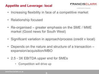 www.francisclark.co.uk
Appetite and Leverage: local
• Increasing flexibility in face of a competitive market
• Relationship focused
• Re-organised – greater emphasis on the SME / MME
market (Good news for South West)
• Significant variation in approach/process (credit v local)
• Depends on the nature and structure of a transaction –
expansion/acquisition/MBO
• 2.5 - 3X EBITDA upper end for SMEs
• Competition will drive up
8
 