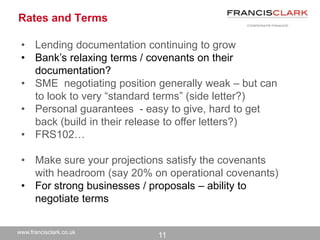 www.francisclark.co.uk
Rates and Terms
• Lending documentation continuing to grow
• Bank’s relaxing terms / covenants on their
documentation?
• SME negotiating position generally weak – but can
to look to very “standard terms” (side letter?)
• Personal guarantees - easy to give, hard to get
back (build in their release to offer letters?)
• FRS102…
• Make sure your projections satisfy the covenants
with headroom (say 20% on operational covenants)
• For strong businesses / proposals – ability to
negotiate terms
11
 