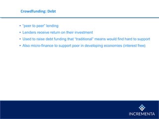 Crowdfunding: Debt
• “peer to peer” lending
• Lenders receive return on their investment
• Used to raise debt funding that “traditional” means would find hard to support
• Also micro-finance to support poor in developing economies (interest free)
 