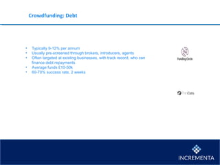 Crowdfunding: Debt
• Typically 9-12% per annum
• Usually pre-screened through brokers, introducers, agents
• Often targeted at existing businesses, with track record, who can
finance debt repayments
• Average funds £10-50k
• 60-70% success rate, 2 weeks
 