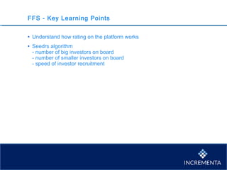 FFS - Key Learning Points
• Understand how rating on the platform works
• Seedrs algorithm
- number of big investors on board
- number of smaller investors on board
- speed of investor recruitment
 