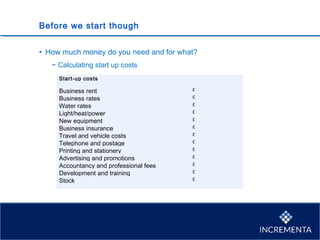 Before we start though
• How much money do you need and for what?
− Calculating start up costs
Start-up costs  
   
Business rent £
Business rates £
Water rates £
Light/heat/power £
New equipment £
Business insurance £
Travel and vehicle costs £
Telephone and postage £
Printing and stationery £ 
Advertising and promotions £ 
Accountancy and professional fees £ 
Development and training £ 
Stock £ 
   
 