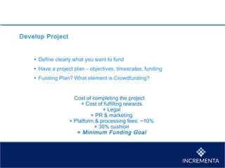 Develop Project
• Define clearly what you want to fund
• Have a project plan – objectives, timescales, funding
• Funding Plan? What element is Crowdfunding?
Cost of completing the project
+ Cost of fulfilling rewards
+ Legal
+ PR & marketing
+ Platform & processing fees: ~10%
+ 30% cushion
= Minimum Funding Goal
 