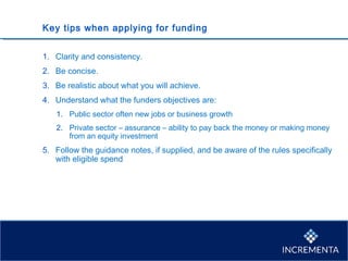 Key tips when applying for funding
1. Clarity and consistency.
2. Be concise.
3. Be realistic about what you will achieve.
4. Understand what the funders objectives are:
1. Public sector often new jobs or business growth
2. Private sector – assurance – ability to pay back the money or making money
from an equity investment
5. Follow the guidance notes, if supplied, and be aware of the rules specifically
with eligible spend
 