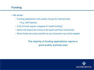 Funding
• Be aware:
− Funding applications will usually not pay for internal costs
− E.g. staff salaries,
− A lot of funds require a degree of “match funding”
− Some will require the money to be spent and then reimbursed.
− Some funds are sector specific so your business may not be eligible
The majority of funding applications require a
good quality business plan
 