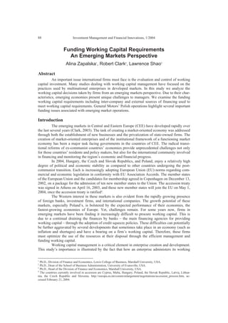 Investment Management and Financial Innovations, 1/200488
Funding Working Capital Requirements
An Emerging Markets Perspective
Alina Zapalska1
, Robert Clark2
, Lawrence Shao3
Abstract
An important issue international firms must face is the evaluation and control of working
capital investment. Many studies dealing with working capital management have focused on the
practices used by multinational enterprises in developed markets. In this study we analyze the
working capital decisions taken by firms from an emerging markets perspective. Due to their char-
acteristics, emerging economies present unique challenges to managers. We examine the funding
working capital requirements including inter-company and external sources of financing used to
meet working capital requirements. General Motors’ Polish operations highlight several important
funding issues associated with emerging market operations.
Introduction
The emerging markets in Central and Eastern Europe (CEE) have developed rapidly over
the last several years (Clark, 2003). The task of creating a market-oriented economy was addressed
through both the establishment of new businesses and the privatization of state-owned firms. The
creation of market-oriented enterprises and of the institutional framework of a functioning market
economy has been a major task facing governments in the countries of CEE. The radical transi-
tional reforms of ex-communist countries’ economies provide unprecedented challenges not only
for those countries’ residents and policy makers, but also for the international community involved
in financing and monitoring the region’s economic and financial progress.
In 2004, Hungary, the Czech and Slovak Republics, and Poland, enjoy a relatively high
degree of political and economic stability as compared to other countries undergoing the post-
communist transition. Each is increasingly adopting European Union (EU) norms regarding com-
mercial and economic legislation in conformity with EU Association Accords. The member states
of the European Union and the candidates for membership agreed in Copenhagen on December 13,
2002, on a package for the admission of ten new member states to the Union. The accession treaty
was signed in Athens on April 16, 2003, and these new member states will join the EU on May 1,
2004, once the accession treaty is ratified4
.
The Western interest in these markets is also evident from the rapidly growing presence
of foreign banks, investment firms, and international companies. The growth potential of these
markets, especially Poland’s, is bolstered by the expected performance of their economies, the
fastest-growing economies of Europe. Yet, challenges remain. For some years now, firms in
emerging markets have been finding it increasingly difficult to procure working capital. This is
due to a continual draining the finances by banks – the main financing agencies for providing
working capital – through the adoption of credit squeeze policies. These difficulties can potentially
be further aggravated by several developments that sometimes take place in an economy (such as
inflation and shortages) and have a bearing on a firm’s working capital. Therefore, these firms
must optimize the use of the resources at their disposal through the efficient management and
funding working capital.
Working capital management is a critical element in enterprise creation and development.
This study’s importance is illustrated by the fact that how an enterprise administers its working
1
Ph.D., Division of Finance and Economics, Lewis College of Business, Marshall University, USA.
2
Ph.D., Dean of the School of Business Administration, University of Evansville, USA.
3
Ph.D., Head of the Division of Finance and Economics, Marshall University, USA.
4
The countries currently involved in accession are Cyprus, Malta, Hungary, Poland, the Slovak Republic, Latvia, Lithua-
nia, the Czech Republic and Slovenia. http://europa.eu.int/comm/enlargement/negotiations/accession_process.htm, ac-
cessed February 21, 2004.
 
