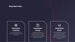 Any project which...
Decentralizes
computing
Using blockchains for
censorship resistant global
computing
Decentralizes
Storage
Using blockchains for
censorship resistant access
to information, or to aid
provenance or immutability
of that information
Decentralizes
Access
Using blockchains to allow
everyone to access
anything, globally. Allow
people to send messages of
any type to any person at
any time.
 