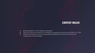 CONTEXT RULES!
● Must be USEFUL to the Polkadot ecosystem
● Does NOT need to be exclusive to Polkadot ecosystem and can be a MOVER or a COOP
● SHOULD be a serious venture, potentially proﬁtable down the line for either the
community or the developer
 