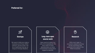 Preferred for:
Startups
We want to help you make a
business out of your Web3
venture. Can be a DAO, can
be a traditional startup, as
long as it brings adoption.
Long-term open
source work
Open source is great, but
only if it’s maintained. We
don’t want to fund
abandonware, so some
commitment of long term
support is desired.
Research
PhDs, tech, legal, or
economic research, as long
as the conclusion has
potential to be useful to the
Web3 ecosystem.
 