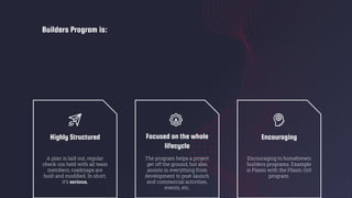 Builders Program is:
Highly Structured
A plan is laid out, regular
check-ins held with all team
members, roadmaps are
built and modiﬁed. In short,
it’s serious.
Focused on the whole
lifecycle
The program helps a project
get off the ground, but also
assists in everything from
development to post-launch
and commercial activities,
events, etc.
Encouraging
Encouraging to homebrewn
builders programs. Example
is Plasm with the Plasm Grit
program.
 