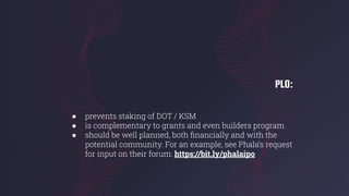 PLO:
● prevents staking of DOT / KSM
● is complementary to grants and even builders program
● should be well planned, both ﬁnancially and with the
potential community. For an example, see Phala’s request
for input on their forum: https://bit.ly/phalaipo
 