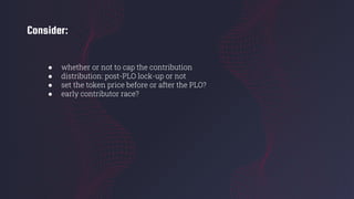 Consider:
● whether or not to cap the contribution
● distribution: post-PLO lock-up or not
● set the token price before or after the PLO?
● early contributor race?
 