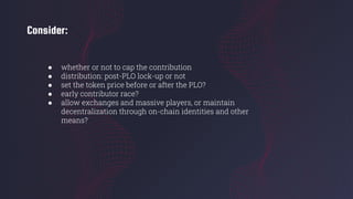 Consider:
● whether or not to cap the contribution
● distribution: post-PLO lock-up or not
● set the token price before or after the PLO?
● early contributor race?
● allow exchanges and massive players, or maintain
decentralization through on-chain identities and other
means?
 