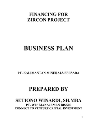 1
FINANCING FOR
ZIRCON PROJECT
BUSINESS PLAN
PT. KALIMANTAN MINERALS PERSADA
PREPARED BY
SETIONO WINARDI, SH.MBA
PT. W2P MANAJEMEN BISNIS
CONNECT TO VENTURE CAPITAL INVESTMENT
 