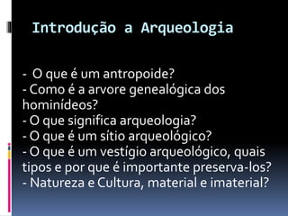 Introdução a Arqueologia
- O que é um antropoide?
- Como é a arvore genealógica dos
hominídeos?
- O que significa arqueologia?
- O que é um sítio arqueológico?
- O que é um vestígio arqueológico, quais
tipos e por que é importante preserva-los?
- Natureza e Cultura, material e imaterial?
 