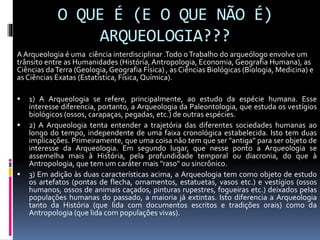 O QUE É (E O QUE NÃO É)
ARQUEOLOGIA???
A Arqueologia é uma ciência interdisciplinar .Todo oTrabalho do arqueólogo envolve um
trânsito entre as Humanidades (História, Antropologia, Economia, Geografia Humana), as
Ciências daTerra (Geologia, Geografia Física) , as Ciências Biológicas (Biologia, Medicina) e
as Ciências Exatas (Estatística, Física, Química).
 1) A Arqueologia se refere, principalmente, ao estudo da espécie humana. Esse
interesse diferencia, portanto, a Arqueologia da Paleontologia, que estuda os vestígios
biológicos (ossos, carapaças, pegadas, etc.) de outras espécies.
 2) A Arqueologia tenta entender a trajetória das diferentes sociedades humanas ao
longo do tempo, independente de uma faixa cronológica estabelecida. Isto tem duas
implicações. Primeiramente, que uma coisa não tem que ser "antiga" para ser objeto de
interesse da Arqueologia. Em segundo lugar, que nesse ponto a Arqueologia se
assemelha mais à História, pela profundidade temporal ou diacronia, do que à
Antropologia, que tem um caráter mais "raso" ou sincrônico.
 3) Em adição às duas características acima, a Arqueologia tem como objeto de estudo
os artefatos (pontas de flecha, ornamentos, estatuetas, vasos etc.) e vestígios (ossos
humanos, ossos de animais caçados, pinturas rupestres, fogueiras etc.) deixados pelas
populações humanas do passado, a maioria já extintas. Isto diferencia a Arqueologia
tanto da História (que lida com documentos escritos e tradições orais) como da
Antropologia (que lida com populações vivas).
 