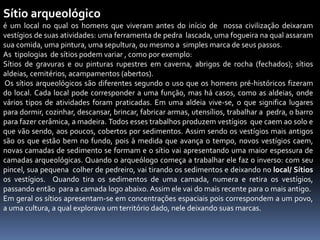 Sítio arqueológico
é um local no qual os homens que viveram antes do início de nossa civilização deixaram
vestígios de suas atividades: uma ferramenta de pedra lascada, uma fogueira na qual assaram
sua comida, uma pintura, uma sepultura, ou mesmo a simples marca de seus passos.
As tipologias de sítios podem variar , como por exemplo:
Sítios de gravuras e ou pinturas rupestres em caverna, abrigos de rocha (fechados); sítios
aldeias, cemitérios, acampamentos (abertos).
Os sítios arqueológicos são diferentes segundo o uso que os homens pré-históricos fizeram
do local. Cada local pode corresponder a uma função, mas há casos, como as aldeias, onde
vários tipos de atividades foram praticadas. Em uma aldeia vive-se, o que significa lugares
para dormir, cozinhar, descansar, brincar, fabricar armas, utensílios, trabalhar a pedra, o barro
para fazer cerâmica, a madeira. Todos esses trabalhos produzem vestígios que caem ao solo e
que vão sendo, aos poucos, cobertos por sedimentos. Assim sendo os vestígios mais antigos
são os que estão bem no fundo, pois à medida que avança o tempo, novos vestígios caem,
novas camadas de sedimento se formam e o sítio vai apresentando uma maior espessura de
camadas arqueológicas. Quando o arqueólogo começa a trabalhar ele faz o inverso: com seu
pincel, sua pequena colher de pedreiro, vai tirando os sedimentos e deixando no local/ Sítios
os vestígios. Quando tira os sedimentos de uma camada, numera e retira os vestígios,
passando então para a camada logo abaixo. Assim ele vai do mais recente para o mais antigo.
Em geral os sítios apresentam-se em concentrações espaciais pois correspondem a um povo,
a uma cultura, a qual explorava um território dado, nele deixando suas marcas.
 