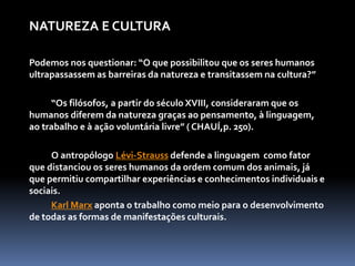 NATUREZA E CULTURA
Podemos nos questionar: “O que possibilitou que os seres humanos
ultrapassassem as barreiras da natureza e transitassem na cultura?”
“Os filósofos, a partir do século XVIII, consideraram que os
humanos diferem da natureza graças ao pensamento, à linguagem,
ao trabalho e à ação voluntária livre” ( CHAUÍ,p. 250).
O antropólogo Lévi-Strauss defende a linguagem como fator
que distanciou os seres humanos da ordem comum dos animais, já
que permitiu compartilhar experiências e conhecimentos individuais e
sociais.
Karl Marx aponta o trabalho como meio para o desenvolvimento
de todas as formas de manifestações culturais.
 