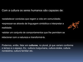 Com a cultura os seres humanos são capazes de:
•estabelecer condutas que regem a vida em comunidade;
•expressar-se através de linguagem simbólica e interpretar a
realidade;
•adotar um conjunto de comportamentos que lhe permitem se
relacionar com a natureza e transformá-la.
Podemos, então, falar em culturas, no plural, já que variam conforme
o tempo e o espaço. Ex.: cultura mulçumana, cultura árabe, cultura
nordestina, cultura familiar etc.
 