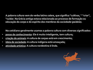 O QUE É CULTURA?
A palavra cultura vem do verbo latino colere, que significa “cultivar, “ “criar”,
“cuidar. Na Grécia antiga estava relacionada ao processo de formação ou
educação do corpo e do espírito dos membros da sociedade (paideia).
No cotidiano geralmente usamos a palavra cultura com diversos significados:
• posse de conhecimento: Ele é muito inteligente, tem cultura;
• criação de animais: A cultura de carpas está em crescimento;
• ideia de sociedade: A cultura indígena está ameaçada;
• atividade artística: A cultura nordestina é linda.
 