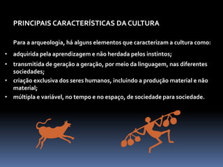 PRINCIPAIS CARACTERÍSTICAS DA CULTURA
Para a arqueologia, há alguns elementos que caracterizam a cultura como:
• adquirida pela aprendizagem e não herdada pelos instintos;
• transmitida de geração a geração, por meio da linguagem, nas diferentes
sociedades;
• criação exclusiva dos seres humanos, incluindo a produção material e não
material;
• múltipla e variável, no tempo e no espaço, de sociedade para sociedade.
 