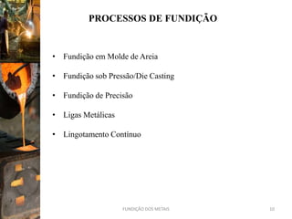 PROCESSOS DE FUNDIÇÃO


• Fundição em Molde de Areia

• Fundição sob Pressão/Die Casting

• Fundição de Precisão

• Ligas Metálicas

• Lingotamento Contínuo




                    FUNDIÇÃO DOS METAIS   10
 