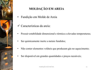 MOLDAÇÃO EM AREIA

• Fundição em Molde de Areia

 Características da areia:

• Possuir estabilidade dimensional e térmica a elevadas temperaturas;

• Ser quimicamente inerte a metais fundidos;

• Não conter elementos voláteis que produzam gás no aquecimento;

• Ser disponível em grandes quantidades e preços razoáveis;


                    FUNDIÇÃO DOS METAIS                         11
 