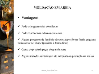 MOLDAÇÃO EM AREIA


• Vantagens:

 Pode criar geometrias complexas

 Pode criar formas externas e internas

 Alguns processos de fundição são net shape (forma final), enquanto
outros near net shape (próximo a forma final)

 Capaz de produzir peças de grande porte

 Alguns métodos de fundição são adequados à produção em massa




                    FUNDIÇÃO DOS METAIS                        13
 