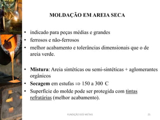 MOLDAÇÃO EM AREIA SECA


• indicado para peças médias e grandes
• ferrosos e não-ferrosos
• melhor acabamento e tolerâncias dimensionais que o de
  areia verde.

• Mistura: Areia sintéticas ou semi-sintéticas + aglomerantes
  orgânicos
• Secagem em estufas 150 a 300 C
• Superfície do molde pode ser protegida com tintas
  refratárias (melhor acabamento).


                   FUNDIÇÃO DOS METAIS                  25
 