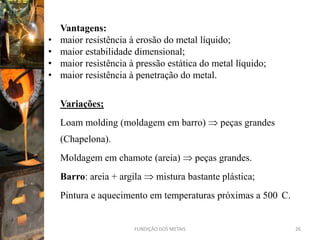 Vantagens:
•   maior resistência à erosão do metal líquido;
•   maior estabilidade dimensional;
•   maior resistência à pressão estática do metal líquido;
•   maior resistência à penetração do metal.

    Variações;
    Loam molding (moldagem em barro)               peças grandes
    (Chapelona).
    Moldagem em chamote (areia)              peças grandes.
    Barro: areia + argila      mistura bastante plástica;
    Pintura e aquecimento em temperaturas próximas a 500 C.


                       FUNDIÇÃO DOS METAIS                         26
 