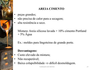AREIA CIMENTO
• peças grandes;
• não precisa de calor para a secagem;
• alta resistência a seco.

  Mistura: Areia silicosa lavada + 10% cimento Portland
  + 5% Água

  Ex.: moldes para lingoteiras de grande porte.

  Desvantagens:
• Custo elevado da mistura;
• Não recuperável;
• Baixa colapsibilidade difícil desmoldagem.
                   FUNDIÇÃO DOS METAIS                    27
 