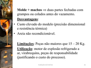 Molde + machos duas partes fechadas com
  grampos ou colados antes do vazamento.
  Desvantagens:
• Custo elevado do modelo (precisão dimensional
  e resistência térmica)
• Areia não recondicionável.

  Limitações: Peças não maiores que 15 – 20 Kg.
  Utilização: motor de explosão refrigerado a
  ar, virabrequins, peças de responsabilidade
  (justificando o custo do processo).
                FUNDIÇÃO DOS METAIS           30
 