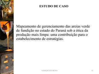 ESTUDO DE CASO




Mapeamento de gerenciamento das areias verde
de fundição no estado do Paraná sob a ótica da
produção mais limpa: uma contribuição para o
estabelecimento de estratégias.




               FUNDIÇÃO DOS METAIS               31
 