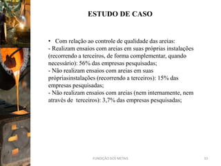 ESTUDO DE CASO


• Com relação ao controle de qualidade das areias:
- Realizam ensaios com areias em suas próprias instalações
(recorrendo a terceiros, de forma complementar, quando
necessário): 56% das empresas pesquisadas;
- Não realizam ensaios com areias em suas
própriasinstalações (recorrendo a terceiros): 15% das
empresas pesquisadas;
- Não realizam ensaios com areias (nem internamente, nem
através de terceiros): 3,7% das empresas pesquisadas;




                 FUNDIÇÃO DOS METAIS                         33
 
