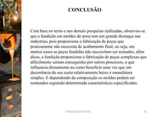 CONCLUSÃO


Com base no texto e nas demais pesquisas realizadas, observou-se
que a fundição em moldes de areia tem um grande destaque nas
indústrias, pois proporciona a fabricação de peças que
praticamente não necessita de acabamento final, ou seja, em
muitos casos as peças fundidas não necessitam ser usinados, além
disso, a fundição proporciona a fabricação de peças complexas que
dificilmente seriam conseguidas por outros processos, o que
influencia diretamente no custo beneficio uma vez que em
decorrência do seu custo relativamente baixo e manufatura
simples. E dependendo da composição os moldes podem ser
nomeados seguindo determinada características especificadas.




                   FUNDIÇÃO DOS METAIS                         36
 
